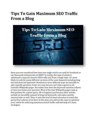 Tips To Gain Maximum SEO Traffic
From a Blog
Have you ever wondered how does one single article can rank for hundreds or
say thousands of keywords on SERP? In reality, this type of article is
optimized to squeeze massive SEO traffic just from a single topic. It’s more
likely to rank for many different versions of the same keyword including long
tail and short tail keywords. Hundred or more different ways are possible to
ask a specific question. Fewer are easy but you can’t take a guess on all.
Consider Wikipedia pages. No matter how does the keyword variation reflects
or how you frame your question. Most of the time Wikipedia pages rank at
first position for a given query. All so happens just because their articles
include an incredible amount of long-tail keywords, sub-topics and the
internal links as well. Thus, it suits the level of most relevancy to match the
query firer’s phrase at its best. In this post, you will see the ways to optimize
your article for achieving maximum search traffic with the help of 3 main
strategies:
 