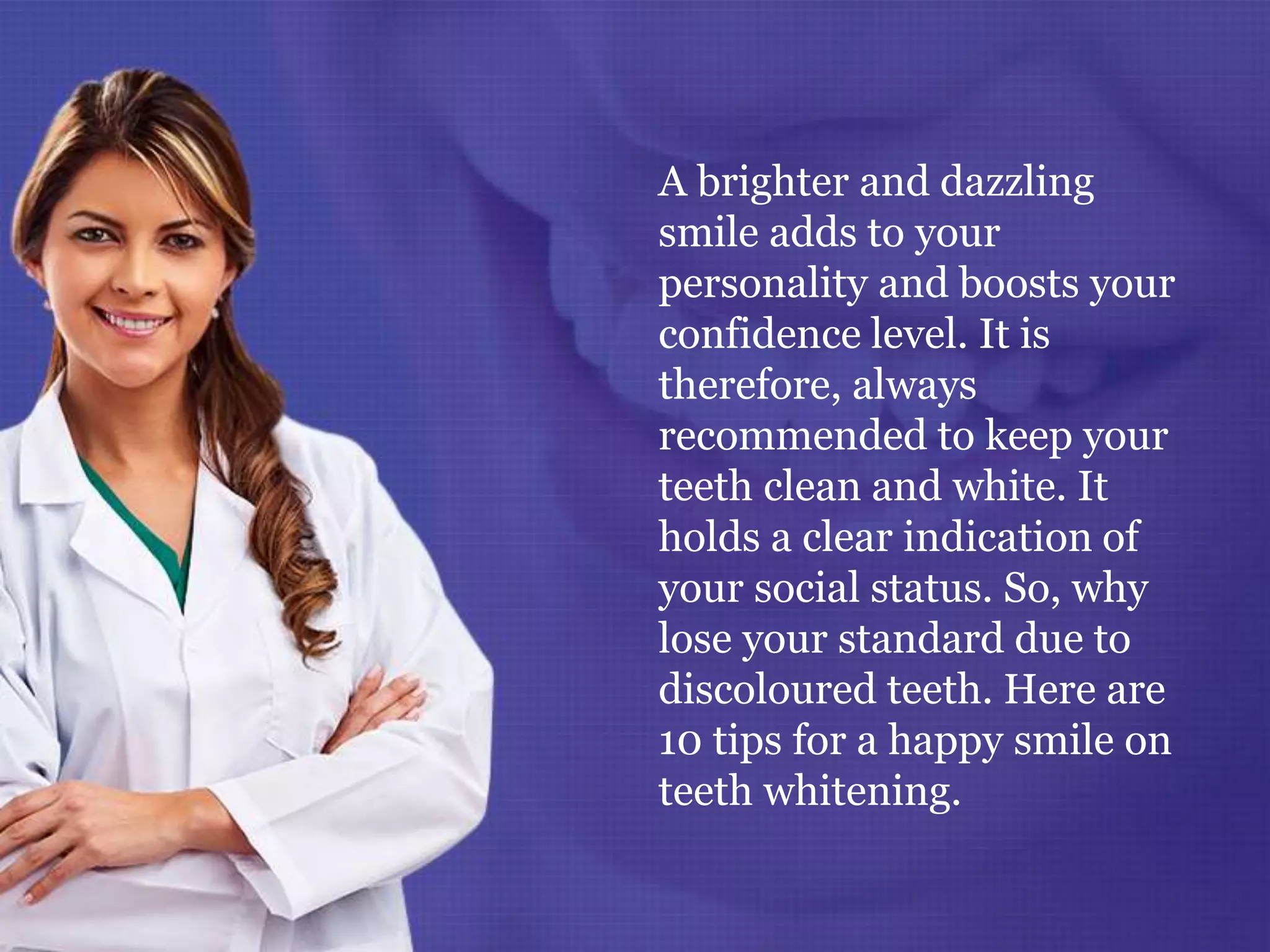 A brighter and dazzling
smile adds to your
personality and boosts your
confidence level. It is
therefore, always
recommended to keep your
teeth clean and white. It
holds a clear indication of
your social status. So, why
lose your standard due to
discoloured teeth. Here are
10 tips for a happy smile on
teeth whitening.