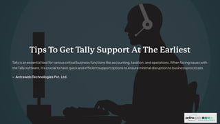 Tips T
o Get Tally Support At The Earliest
Tally is an essential tool for various critical business functions like accounting, taxation, and operations. When facing issues with
the Tally software, it's crucial to have quick and efficient support options to ensure minimal disruption to business processes.
- Antraweb Technologies Pvt. Ltd.
 