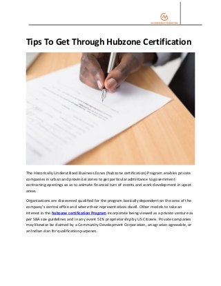Tips To Get Through Hubzone Certification
The Historically Underutilized Business Zones (hubzone certification) Program enables private
companies in urban and provincial zones to get particular admittance to government
contracting openings so as to animate financial turn of events and work development in upset
areas.
Organizations are discovered qualified for the program basically dependent on the area of the
company’s central office and where their representatives dwell. Other models to take an
interest in the hubzone certification Program incorporate being viewed as a private venture as
per SBA size guidelines and in any event 51% proprietorship by US Citizens. Private companies
may likewise be claimed by a Community Development Corporation, an agrarian agreeable, or
an Indian clan for qualification purposes.
 