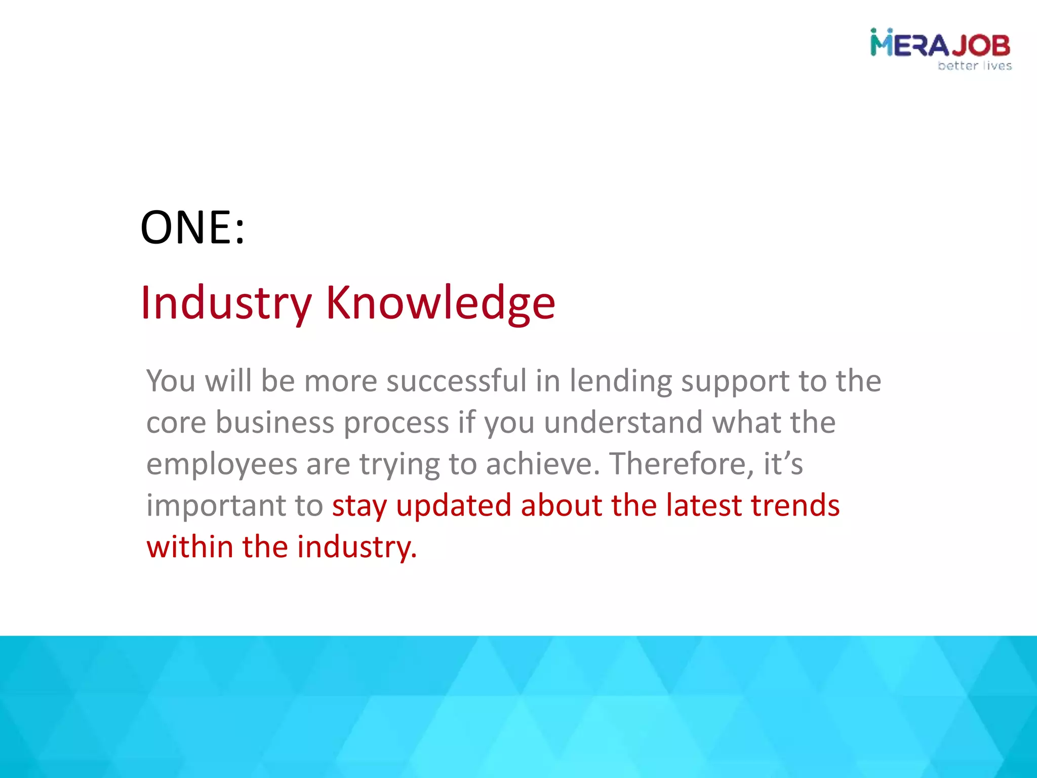 You will be more successful in lending support to the
core business process if you understand what the
employees are trying to achieve. Therefore, it’s
important to stay updated about the latest trends
within the industry.
ONE:
Industry Knowledge
 