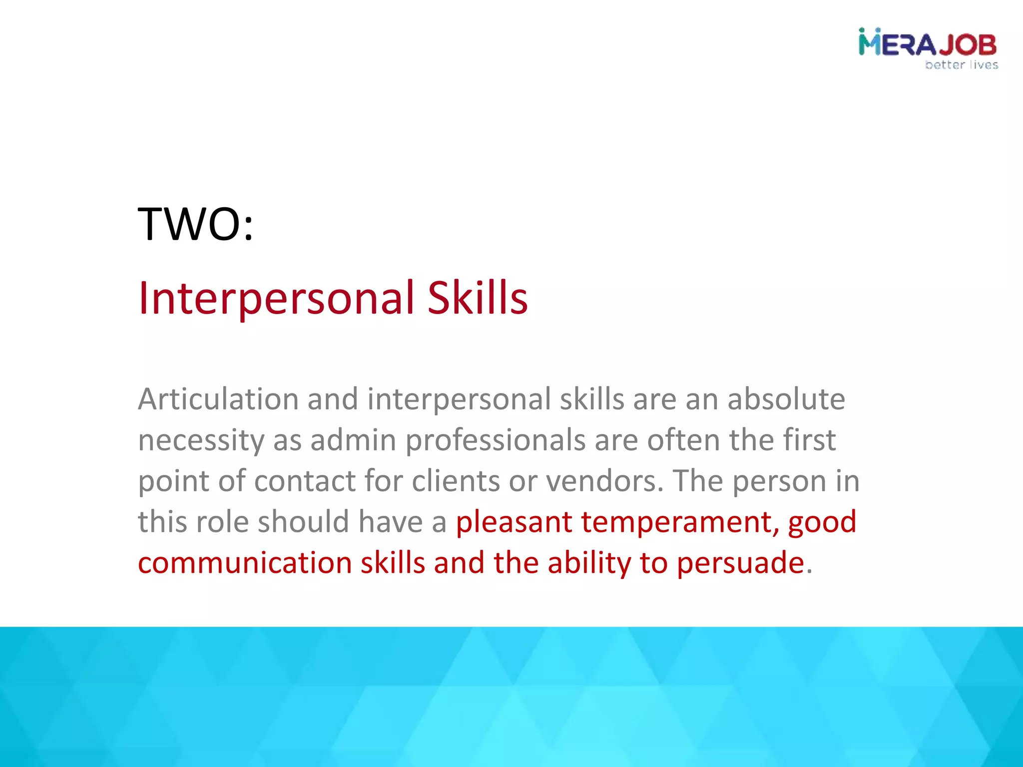 Articulation and interpersonal skills are an absolute
necessity as admin professionals are often the first
point of contact for clients or vendors. The person in
this role should have a pleasant temperament, good
communication skills and the ability to persuade.
TWO:
Interpersonal Skills
 