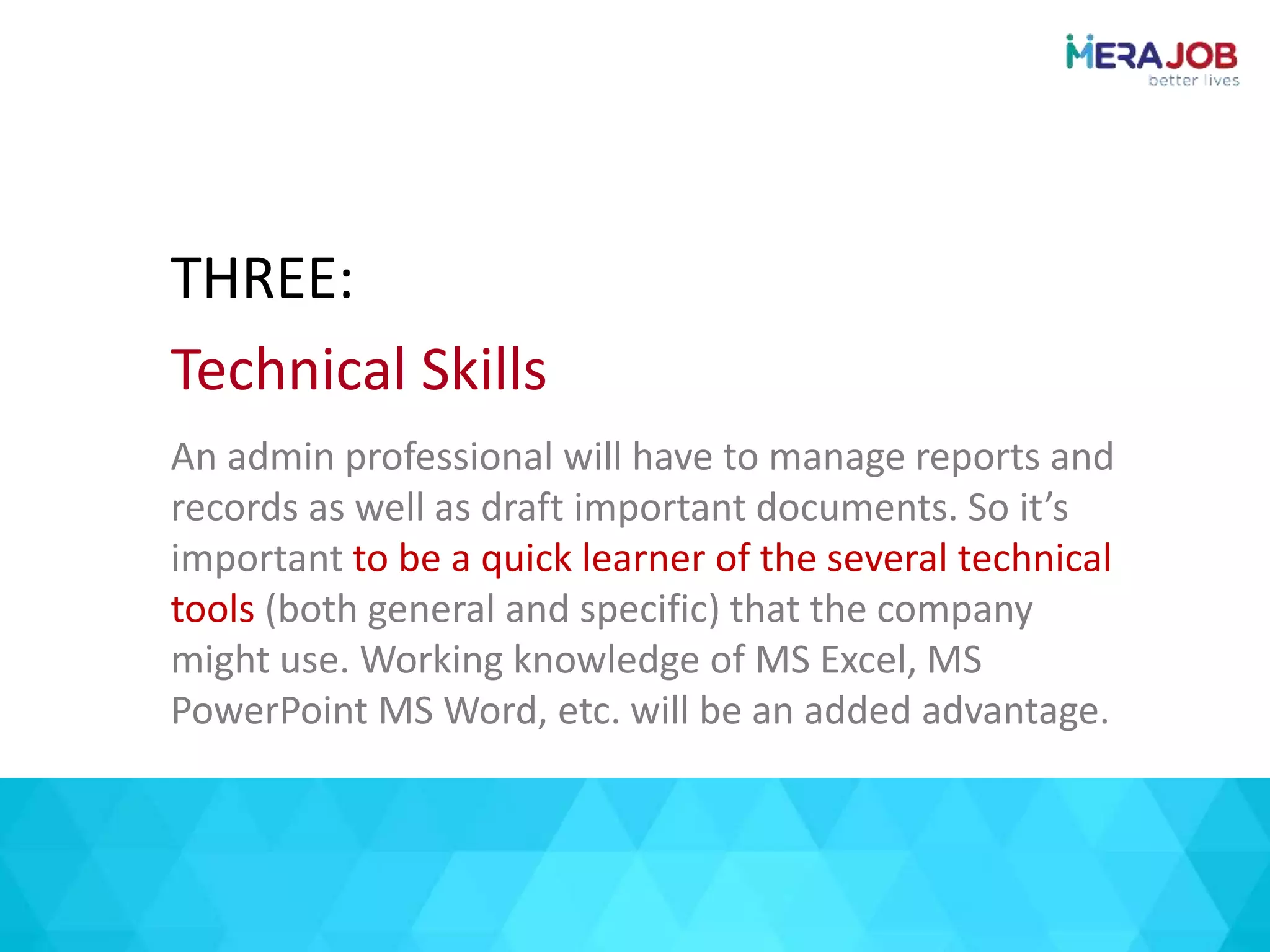 An admin professional will have to manage reports and
records as well as draft important documents. So it’s
important to be a quick learner of the several technical
tools (both general and specific) that the company
might use. Working knowledge of MS Excel, MS
PowerPoint MS Word, etc. will be an added advantage.
THREE:
Technical Skills
 