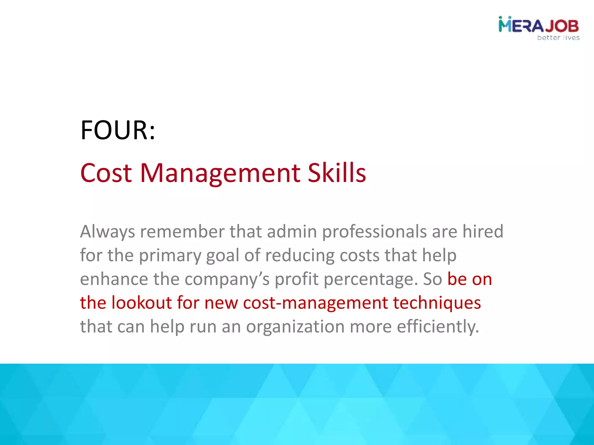 Always remember that admin professionals are hired
for the primary goal of reducing costs that help
enhance the company’s profit percentage. So be on
the lookout for new cost-management techniques
that can help run an organization more efficiently.
FOUR:
Cost Management Skills
 