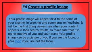 Your profile image will appear next to the name of
your channel in searches and comments on YouTube. It
will be the first thing viewers see when your content
appears in their search results, so make sure that it is
representative of you and your brand.Your profile
image can be a picture of you if you are the focus, or
your logo if you are not the focus.
#4 Create a profile image
 