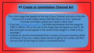 This is the image that appears at the top of your Channel, and acts as the title.
Channel Art is what makes viewers feel like they're on your "personal"
YouTube, and helps cement your name in their mind.
• If you are creating your own art, YouTube recommends that the image be
2560 X 1440 px. This is the size of the image that will appear on the TV. All
text and logos should appear in the center of the image in a 1546 X 43 px
rectangle.[1]
• Channel art can be commissioned from a variety of sources including oDesk
and Elance. If you can, create a basic banner to get by for a while, and then
use your first ad earnings to invest in commissioned art.
#5 Create or commission Channel Art
 