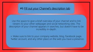 #6 Fill out your Channel's description tab
Use this space to give a brief overview of your channel and to link
viewers to your other webpages and social networking sites. The
description of your channel appears in searches, but doesn't have to be
incredibly in-depth.
• Make sure to link to your company website, blog, Facebook page,
Twitter account, and any other place on the web you have a presence.
 