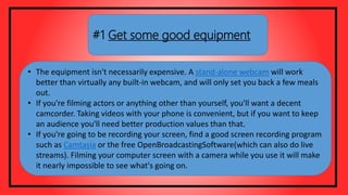 #1 Get some good equipment
• The equipment isn't necessarily expensive. A stand-alone webcam will work
better than virtually any built-in webcam, and will only set you back a few meals
out.
• If you're filming actors or anything other than yourself, you'll want a decent
camcorder. Taking videos with your phone is convenient, but if you want to keep
an audience you'll need better production values than that.
• If you're going to be recording your screen, find a good screen recording program
such as Camtasia or the free OpenBroadcastingSoftware(which can also do live
streams). Filming your computer screen with a camera while you use it will make
it nearly impossible to see what's going on.
 