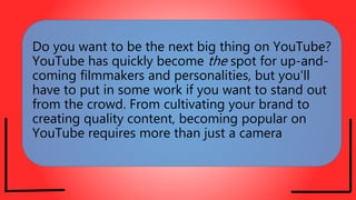 Do you want to be the next big thing on YouTube?
YouTube has quickly become the spot for up-and-
coming filmmakers and personalities, but you'll
have to put in some work if you want to stand out
from the crowd. From cultivating your brand to
creating quality content, becoming popular on
YouTube requires more than just a camera
 