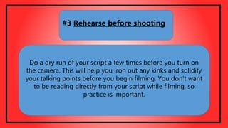 Do a dry run of your script a few times before you turn on
the camera. This will help you iron out any kinks and solidify
your talking points before you begin filming. You don't want
to be reading directly from your script while filming, so
practice is important.
#3 Rehearse before shooting
 