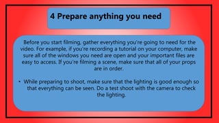 Before you start filming, gather everything you're going to need for the
video. For example, if you're recording a tutorial on your computer, make
sure all of the windows you need are open and your important files are
easy to access. If you're filming a scene, make sure that all of your props
are in order.
• While preparing to shoot, make sure that the lighting is good enough so
that everything can be seen. Do a test shoot with the camera to check
the lighting.
4 Prepare anything you need
 