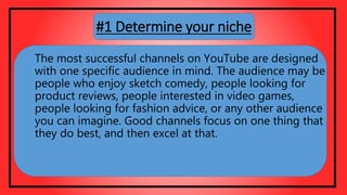 The most successful channels on YouTube are designed
with one specific audience in mind. The audience may be
people who enjoy sketch comedy, people looking for
product reviews, people interested in video games,
people looking for fashion advice, or any other audience
you can imagine. Good channels focus on one thing that
they do best, and then excel at that.
#1 Determine your niche
 
