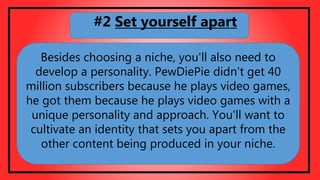 Besides choosing a niche, you'll also need to
develop a personality. PewDiePie didn't get 40
million subscribers because he plays video games,
he got them because he plays video games with a
unique personality and approach. You'll want to
cultivate an identity that sets you apart from the
other content being produced in your niche.
#2 Set yourself apart
 