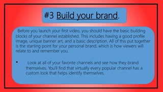 #3 Build your brand.
Before you launch your first video, you should have the basic building
blocks of your channel established. This includes having a good profile
image, unique banner art, and a basic description. All of this put together
is the starting point for your personal brand, which is how viewers will
relate to and remember you.
• Look at all of your favorite channels and see how they brand
themselves. You'll find that virtually every popular channel has a
custom look that helps identify themselves.
 