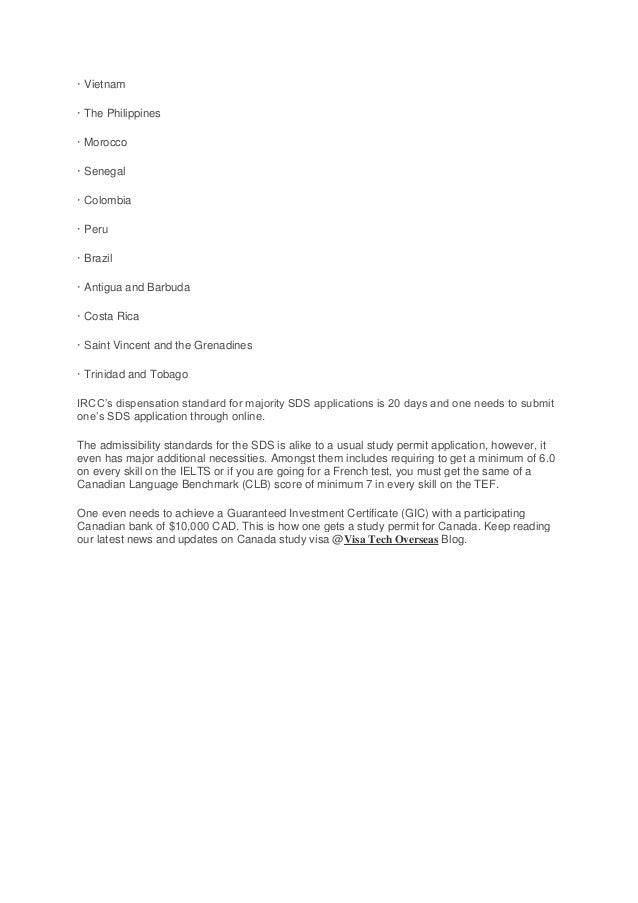 · Vietnam
· The Philippines
· Morocco
· Senegal
· Colombia
· Peru
· Brazil
· Antigua and Barbuda
· Costa Rica
· Saint Vincent and the Grenadines
· Trinidad and Tobago
IRCC’s dispensation standard for majority SDS applications is 20 days and one needs to submit
one’s SDS application through online.
The admissibility standards for the SDS is alike to a usual study permit application, however, it
even has major additional necessities. Amongst them includes requiring to get a minimum of 6.0
on every skill on the IELTS or if you are going for a French test, you must get the same of a
Canadian Language Benchmark (CLB) score of minimum 7 in every skill on the TEF.
One even needs to achieve a Guaranteed Investment Certificate (GIC) with a participating
Canadian bank of $10,000 CAD. This is how one gets a study permit for Canada. Keep reading
our latest news and updates on Canada study visa @Visa Tech Overseas Blog.
 