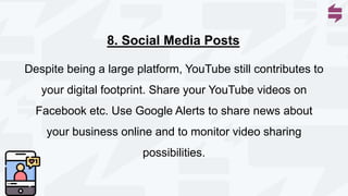 Despite being a large platform, YouTube still contributes to
your digital footprint. Share your YouTube videos on
Facebook etc. Use Google Alerts to share news about
your business online and to monitor video sharing
possibilities.
8. Social Media Posts
 