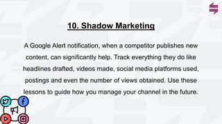 A Google Alert notification, when a competitor publishes new
content, can significantly help. Track everything they do like
headlines drafted, videos made, social media platforms used,
postings and even the number of views obtained. Use these
lessons to guide how you manage your channel in the future.
10. Shadow Marketing
 