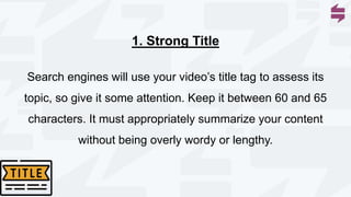 Search engines will use your video’s title tag to assess its
topic, so give it some attention. Keep it between 60 and 65
characters. It must appropriately summarize your content
without being overly wordy or lengthy.
1. Strong Title
 