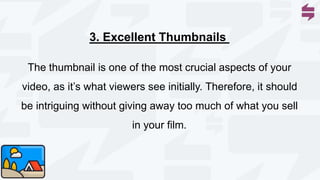 The thumbnail is one of the most crucial aspects of your
video, as it’s what viewers see initially. Therefore, it should
be intriguing without giving away too much of what you sell
in your film.
3. Excellent Thumbnails
 