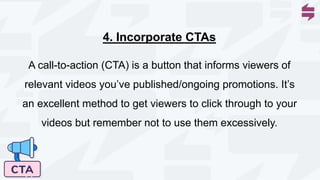 A call-to-action (CTA) is a button that informs viewers of
relevant videos you’ve published/ongoing promotions. It’s
an excellent method to get viewers to click through to your
videos but remember not to use them excessively.
4. Incorporate CTAs
 