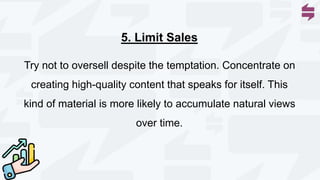 5. Limit Sales
Try not to oversell despite the temptation. Concentrate on
creating high-quality content that speaks for itself. This
kind of material is more likely to accumulate natural views
over time.
 