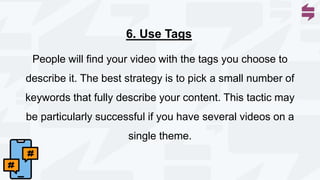 People will find your video with the tags you choose to
describe it. The best strategy is to pick a small number of
keywords that fully describe your content. This tactic may
be particularly successful if you have several videos on a
single theme.
6. Use Tags
 