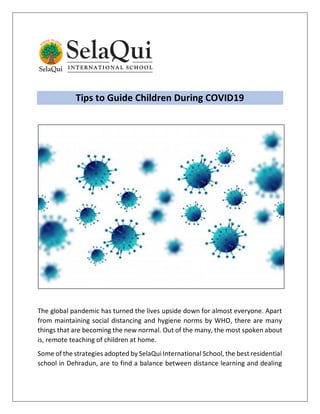 Tips to Guide Children During COVID19
The global pandemic has turned the lives upside down for almost everyone. Apart
from maintaining social distancing and hygiene norms by WHO, there are many
things that are becoming the new normal. Out of the many, the most spoken about
is, remote teaching of children at home.
Some of the strategies adopted by SelaQui International School, the best residential
school in Dehradun, are to find a balance between distance learning and dealing
 