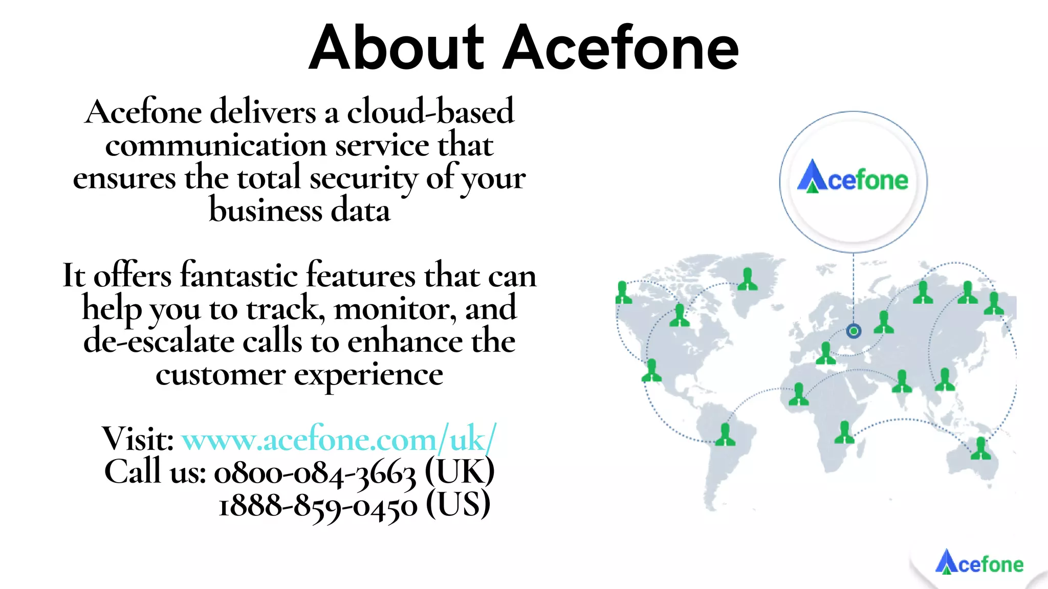 Acefone delivers a cloud-based
communication service that
ensures the total security of your
business data


It offers fantastic features that can
help you to track, monitor, and
de-escalate calls to enhance the
customer experience


Visit: www.acefone.com/uk/
Call us: 0800-084-3663 (UK)
1888-859-0450 (US)
About Acefone
 