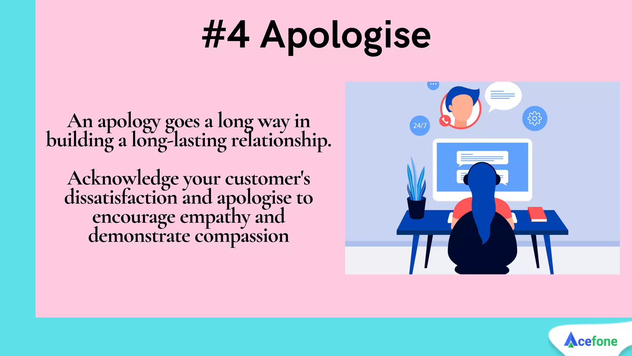 An apology goes a long way in
building a long-lasting relationship.


Acknowledge your customer's
dissatisfaction and apologise to
encourage empathy and
demonstrate compassion
#4 Apologise
 