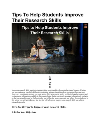 Tips To Help Students Improve
Their Research Skills
S
H
A
R
E
Improving research skills is an important part of the growth and development of a student’s career. Whether
you are working on your high-skill project or dealing with any thesis in college, research skills rescue you
from every complicated problem you come across. They give you the ability to effectively gather, analyze and
synthesize the information available in the sources. In the digital era, there is abundant information is available
on the internet and it could be challenging for you to filter the unnecessary data and collect the required one. In
this article, you will get to know a few tips that will help you to improve your research skills and achieve
outstanding results.
Here Are 20 Tips To Improve Your Research Skills:
1. Define Your Objectives
 