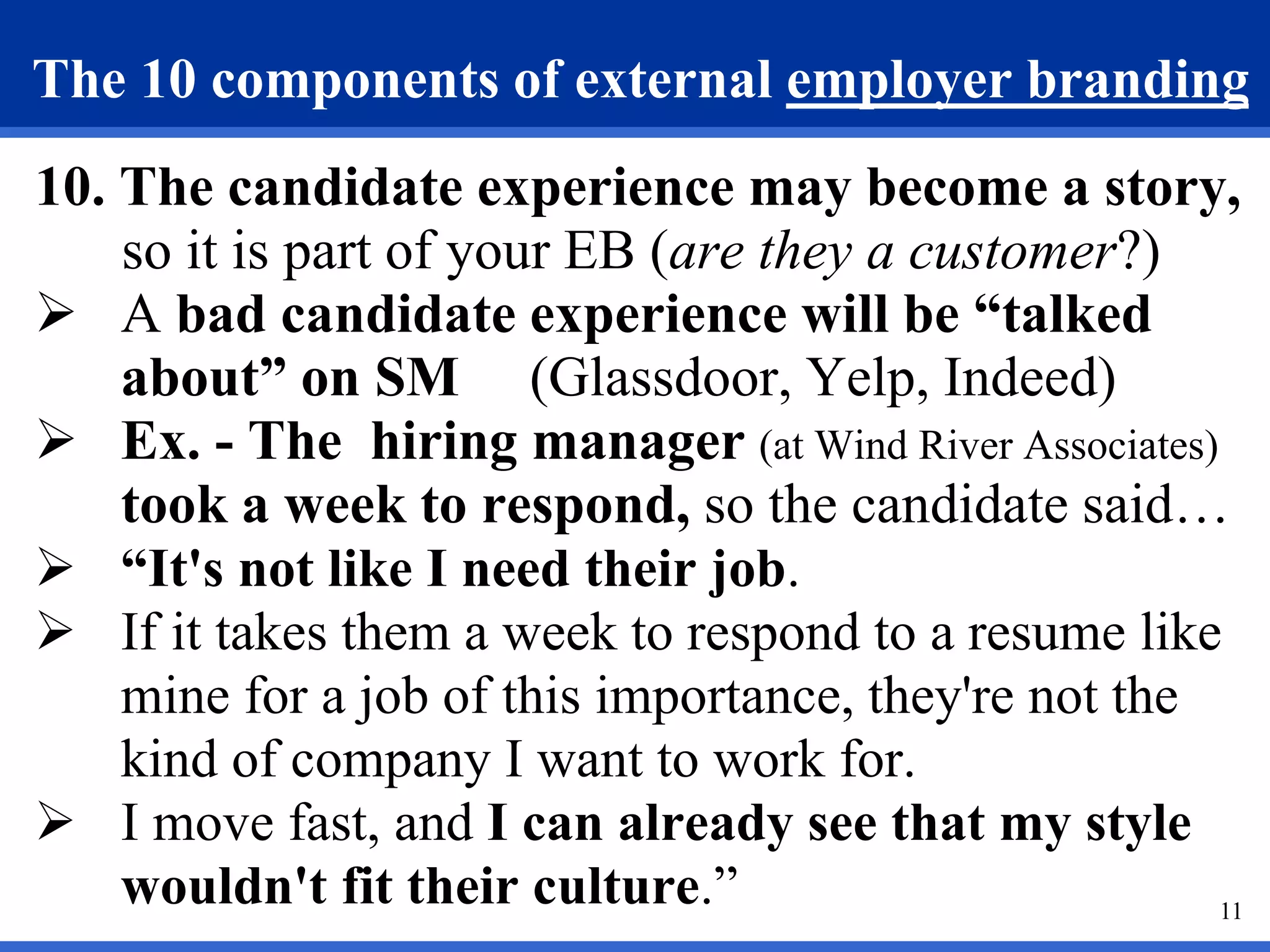 11
The 10 components of external employer branding
10. The candidate experience may become a story,
so it is part of your EB (are they a customer?)
 A bad candidate experience will be “talked
about” on SM (Glassdoor, Yelp, Indeed)
 Ex. - The hiring manager (at Wind River Associates)
took a week to respond, so the candidate said…
 “It's not like I need their job.
 If it takes them a week to respond to a resume like
mine for a job of this importance, they're not the
kind of company I want to work for.
 I move fast, and I can already see that my style
wouldn't fit their culture.”
 