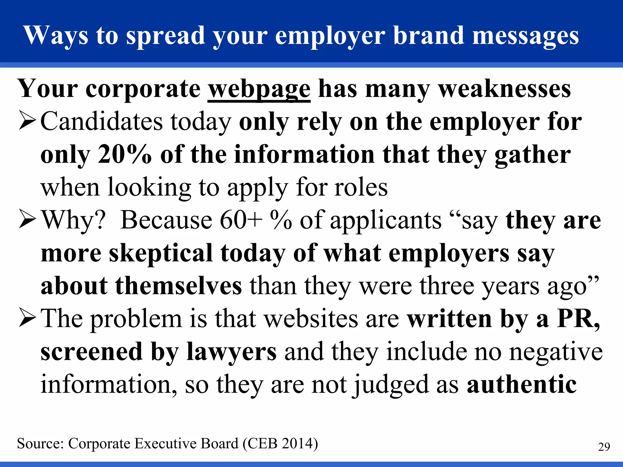 29
Ways to spread your employer brand messages
Your corporate webpage has many weaknesses
Candidates today only rely on the employer for
only 20% of the information that they gather
when looking to apply for roles
Why? Because 60+ % of applicants “say they are
more skeptical today of what employers say
about themselves than they were three years ago”
The problem is that websites are written by a PR,
screened by lawyers and they include no negative
information, so they are not judged as authentic
Source: Corporate Executive Board (CEB 2014)
 