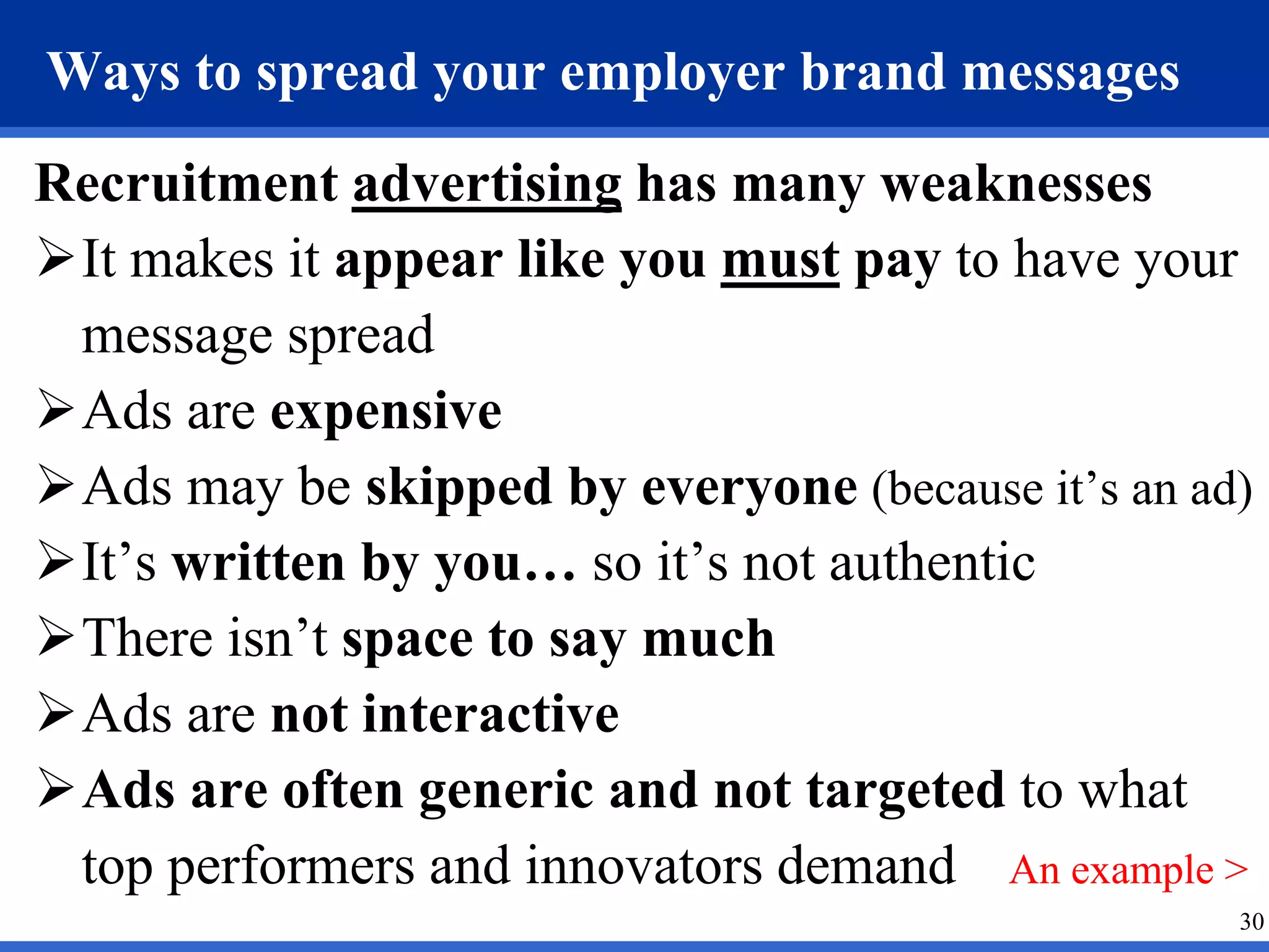 30
Ways to spread your employer brand messages
Recruitment advertising has many weaknesses
It makes it appear like you must pay to have your
message spread
Ads are expensive
Ads may be skipped by everyone (because it’s an ad)
It’s written by you… so it’s not authentic
There isn’t space to say much
Ads are not interactive
Ads are often generic and not targeted to what
top performers and innovators demand An example >
 