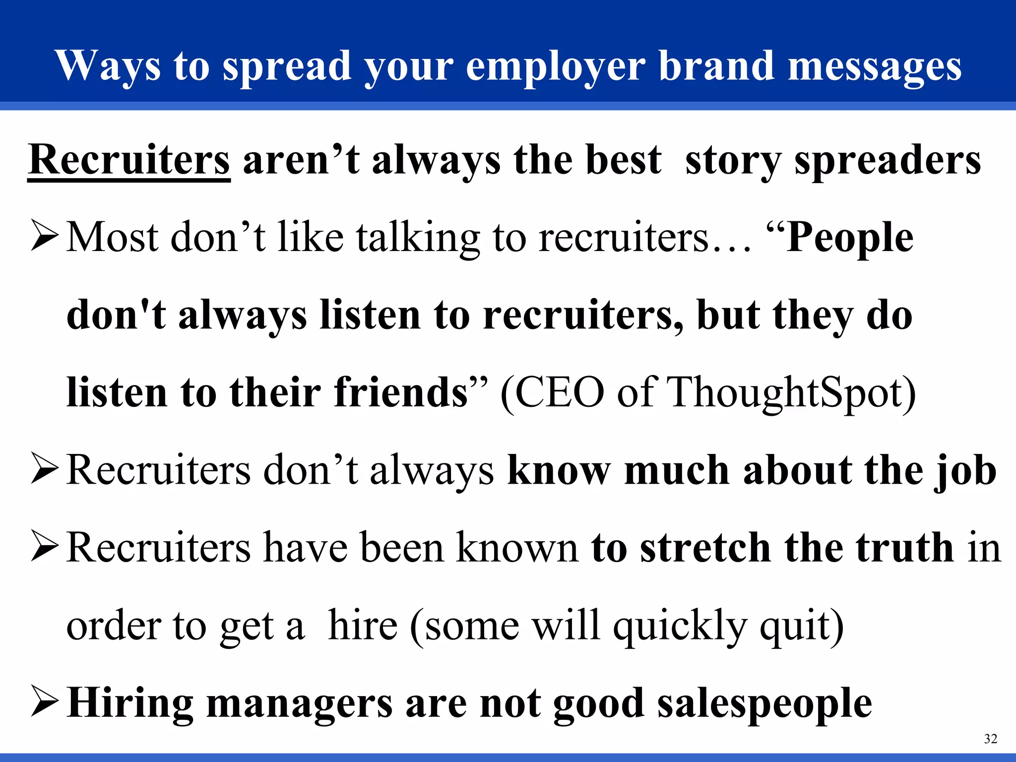 32
Ways to spread your employer brand messages
Recruiters aren’t always the best story spreaders
Most don’t like talking to recruiters… “People
don't always listen to recruiters, but they do
listen to their friends” (CEO of ThoughtSpot)
Recruiters don’t always know much about the job
Recruiters have been known to stretch the truth in
order to get a hire (some will quickly quit)
Hiring managers are not good salespeople
 