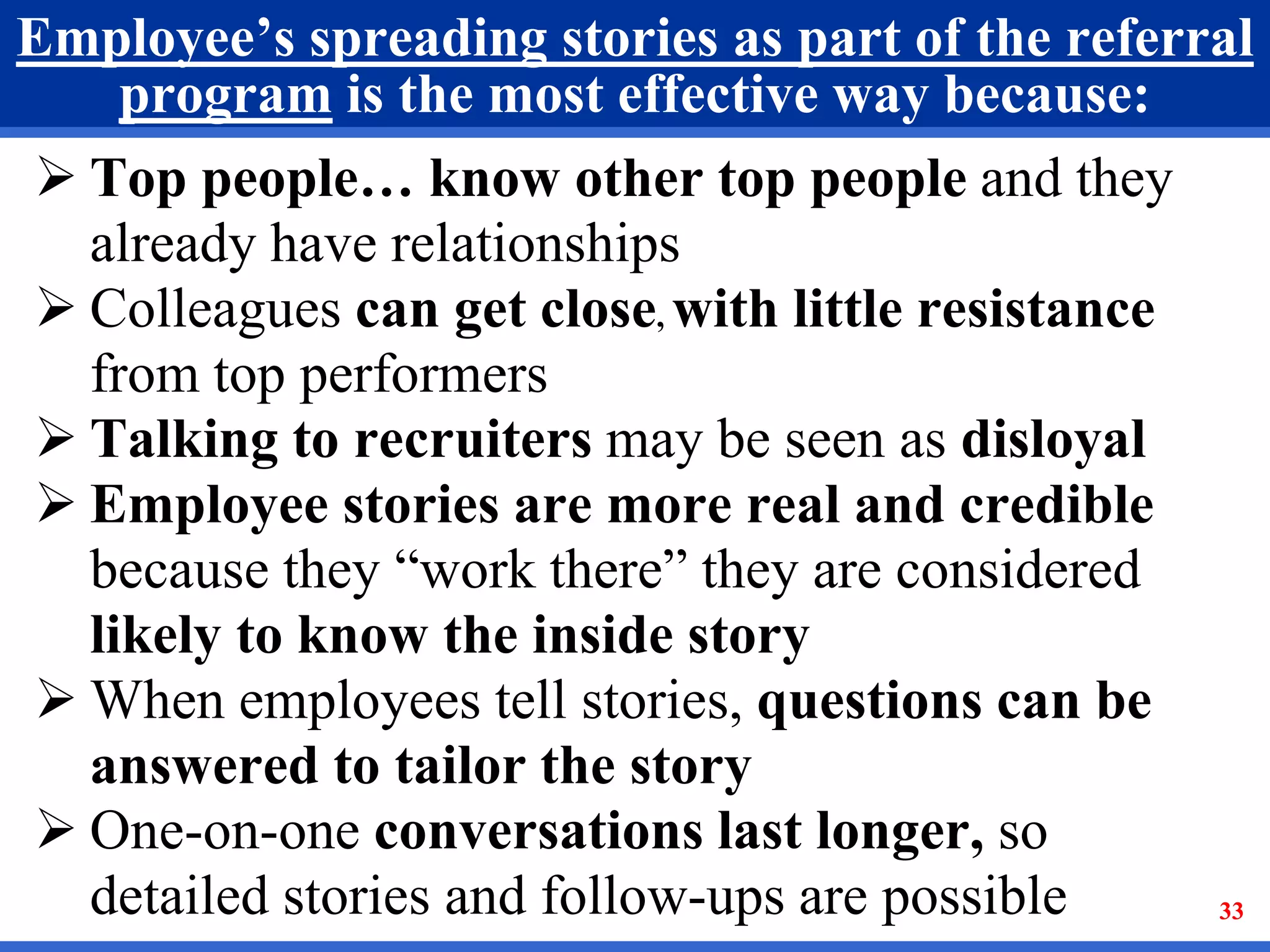 33
Employee’s spreading stories as part of the referral
program is the most effective way because:
 Top people… know other top people and they
already have relationships
 Colleagues can get close, with little resistance
from top performers
 Talking to recruiters may be seen as disloyal
 Employee stories are more real and credible
because they “work there” they are considered
likely to know the inside story
 When employees tell stories, questions can be
answered to tailor the story
 One-on-one conversations last longer, so
detailed stories and follow-ups are possible 33
 