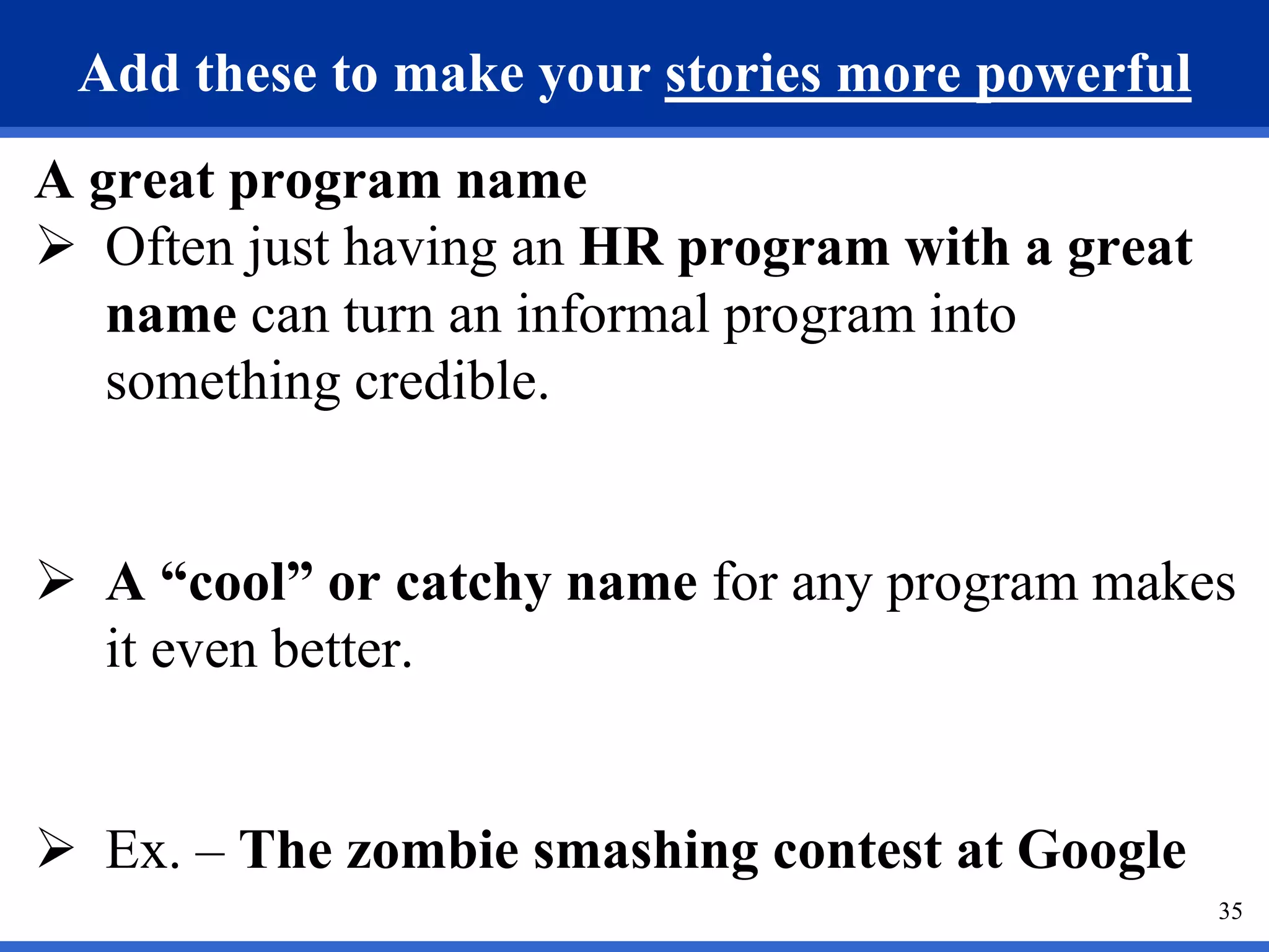 35
Add these to make your stories more powerful
A great program name
 Often just having an HR program with a great
name can turn an informal program into
something credible.
 A “cool” or catchy name for any program makes
it even better.
 Ex. – The zombie smashing contest at Google
 