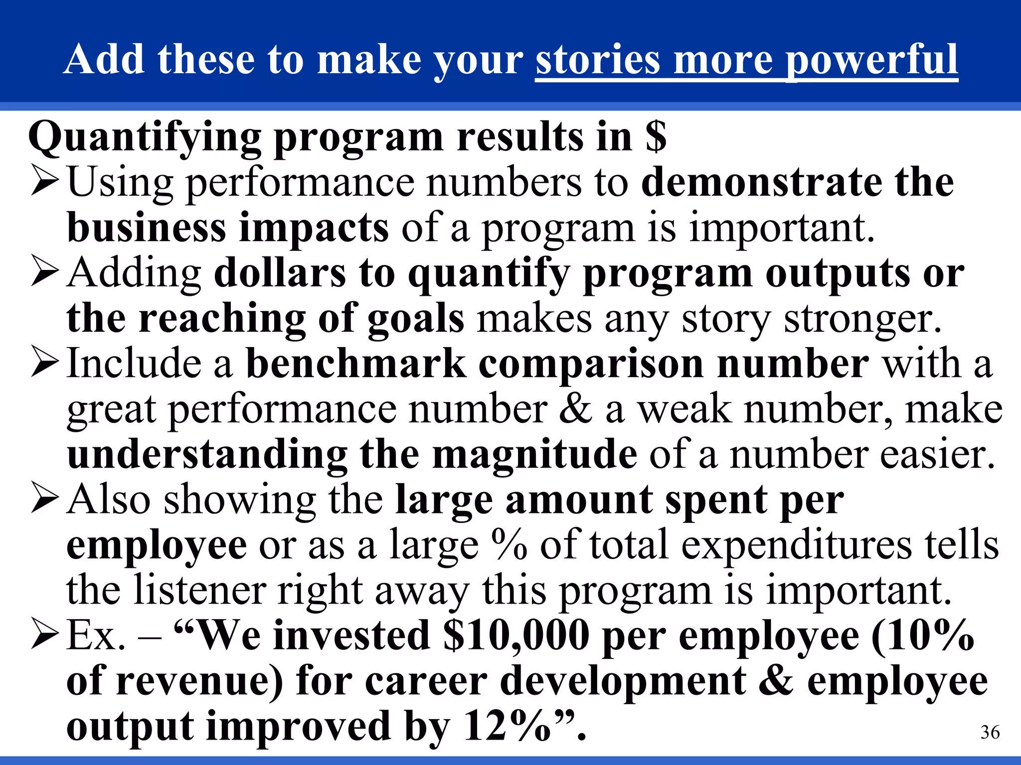 36
Add these to make your stories more powerful
Quantifying program results in $
Using performance numbers to demonstrate the
business impacts of a program is important.
Adding dollars to quantify program outputs or
the reaching of goals makes any story stronger.
Include a benchmark comparison number with a
great performance number & a weak number, make
understanding the magnitude of a number easier.
Also showing the large amount spent per
employee or as a large % of total expenditures tells
the listener right away this program is important.
Ex. – “We invested $10,000 per employee (10%
of revenue) for career development & employee
output improved by 12%”.
 