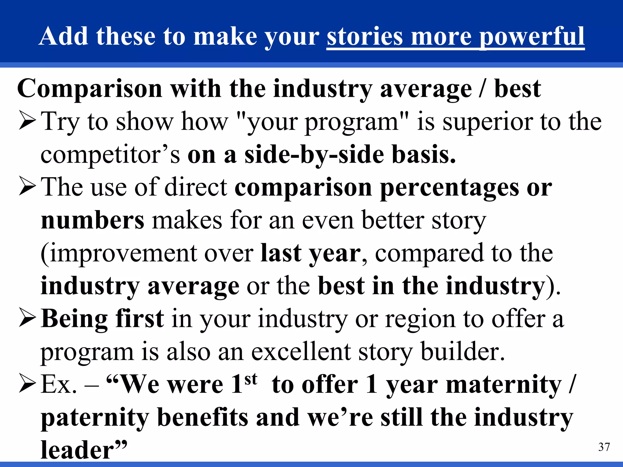 37
Add these to make your stories more powerful
Comparison with the industry average / best
Try to show how "your program" is superior to the
competitor’s on a side-by-side basis.
The use of direct comparison percentages or
numbers makes for an even better story
(improvement over last year, compared to the
industry average or the best in the industry).
Being first in your industry or region to offer a
program is also an excellent story builder.
Ex. – “We were 1st to offer 1 year maternity /
paternity benefits and we’re still the industry
leader”
 