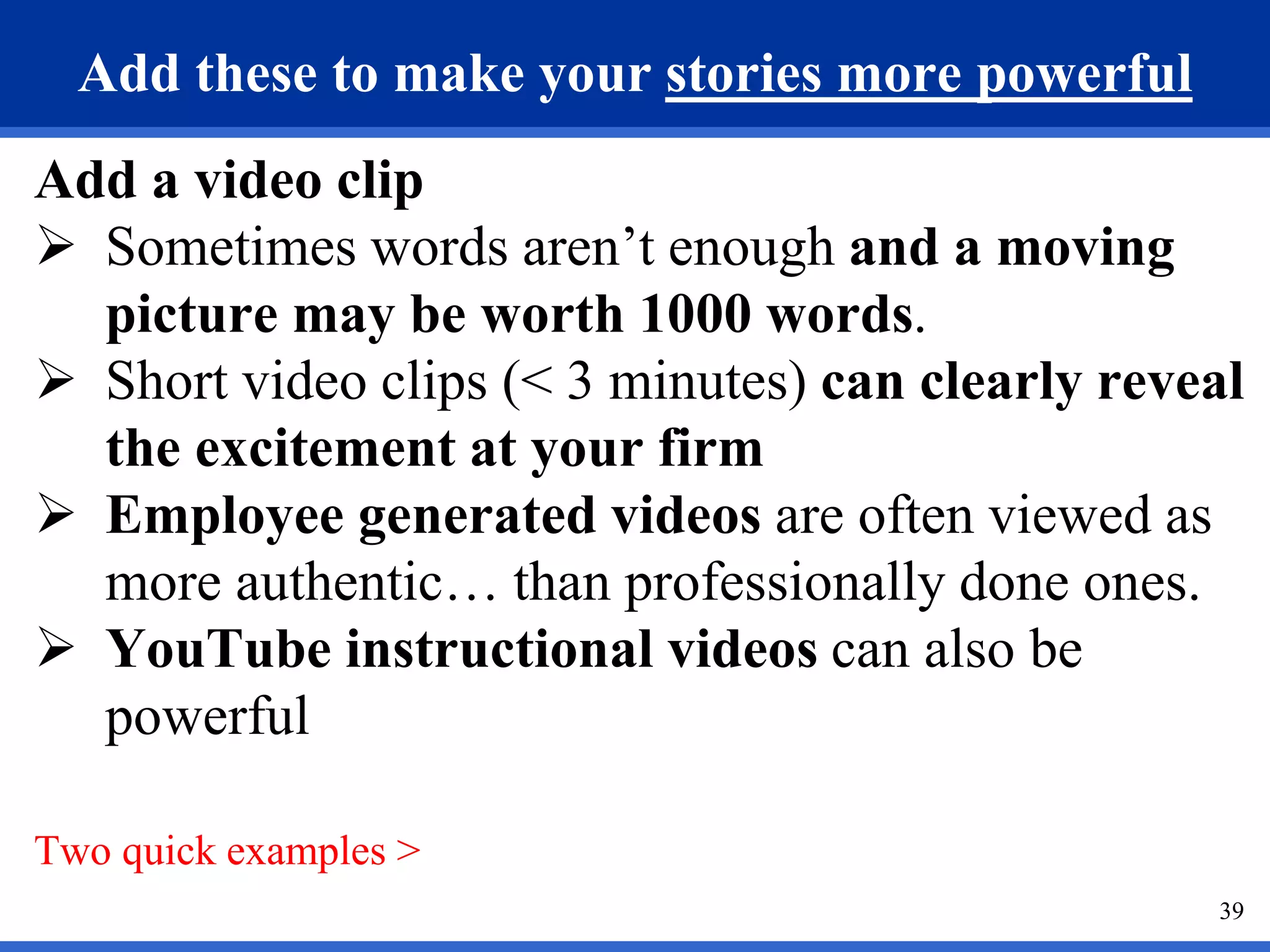 39
Add these to make your stories more powerful
Add a video clip
 Sometimes words aren’t enough and a moving
picture may be worth 1000 words.
 Short video clips (< 3 minutes) can clearly reveal
the excitement at your firm
 Employee generated videos are often viewed as
more authentic… than professionally done ones.
 YouTube instructional videos can also be
powerful
Two quick examples >
 