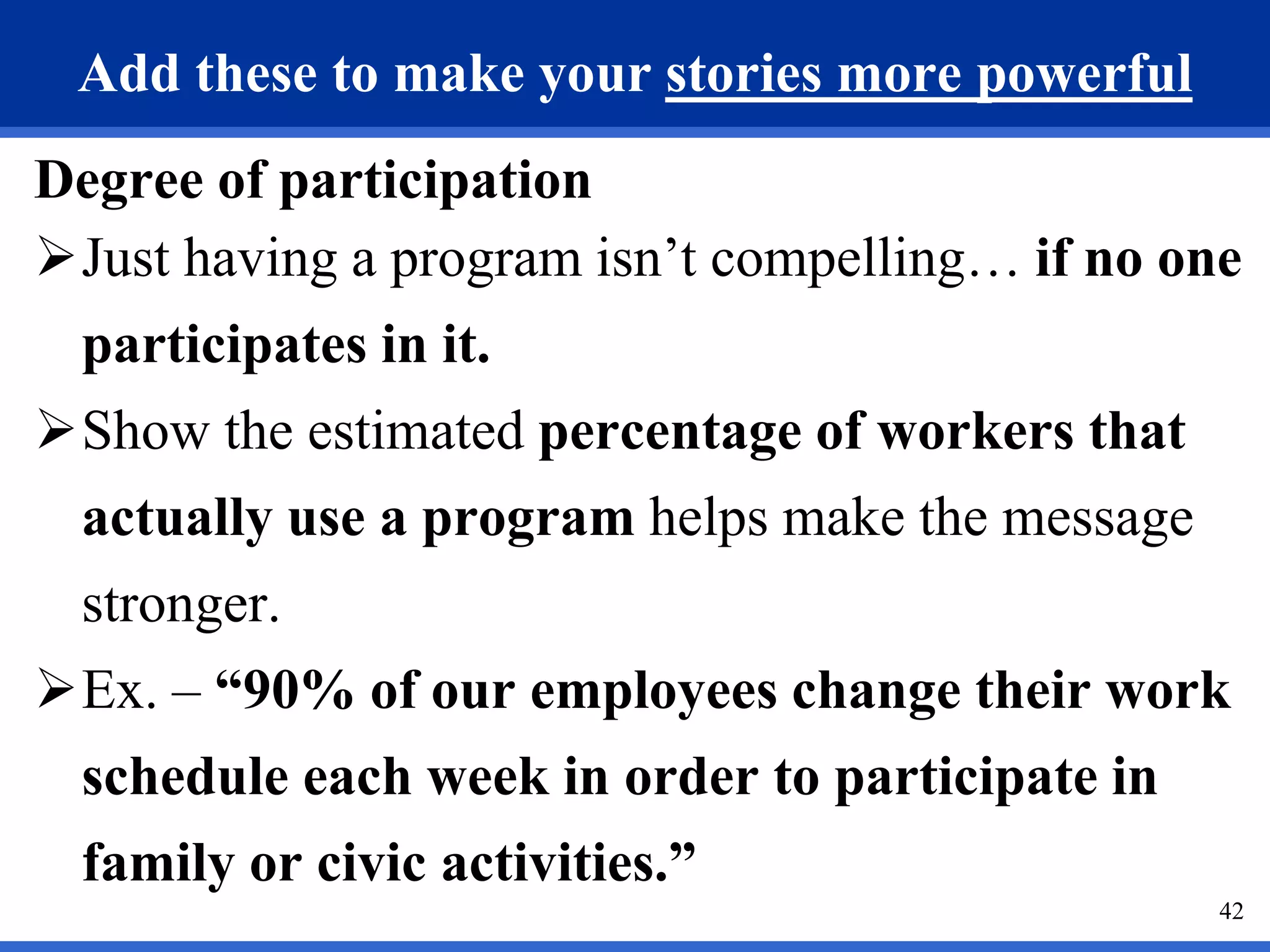 42
Add these to make your stories more powerful
Degree of participation
Just having a program isn’t compelling… if no one
participates in it.
Show the estimated percentage of workers that
actually use a program helps make the message
stronger.
Ex. – “90% of our employees change their work
schedule each week in order to participate in
family or civic activities.”
 