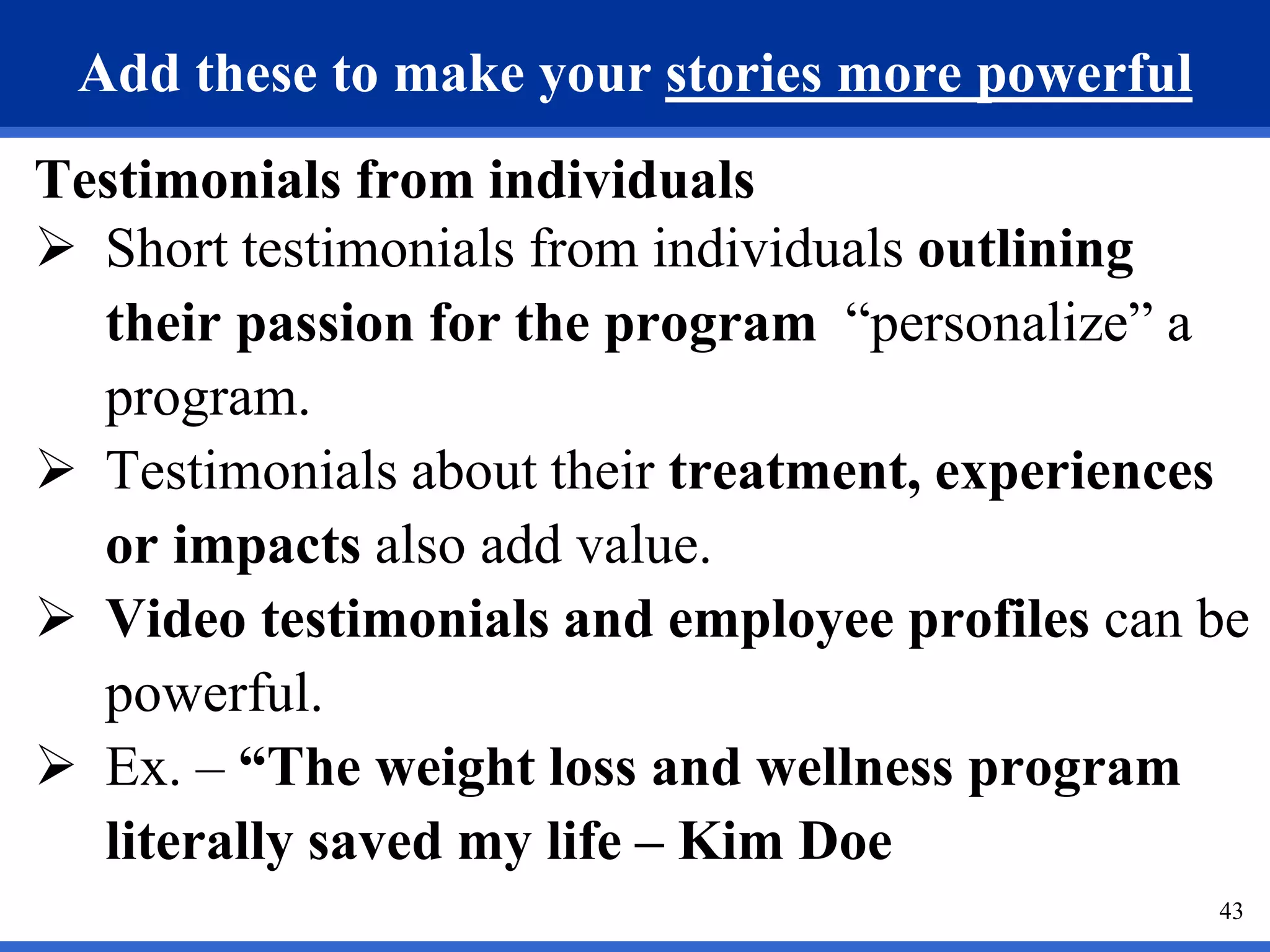 43
Add these to make your stories more powerful
Testimonials from individuals
 Short testimonials from individuals outlining
their passion for the program “personalize” a
program.
 Testimonials about their treatment, experiences
or impacts also add value.
 Video testimonials and employee profiles can be
powerful.
 Ex. – “The weight loss and wellness program
literally saved my life – Kim Doe
 