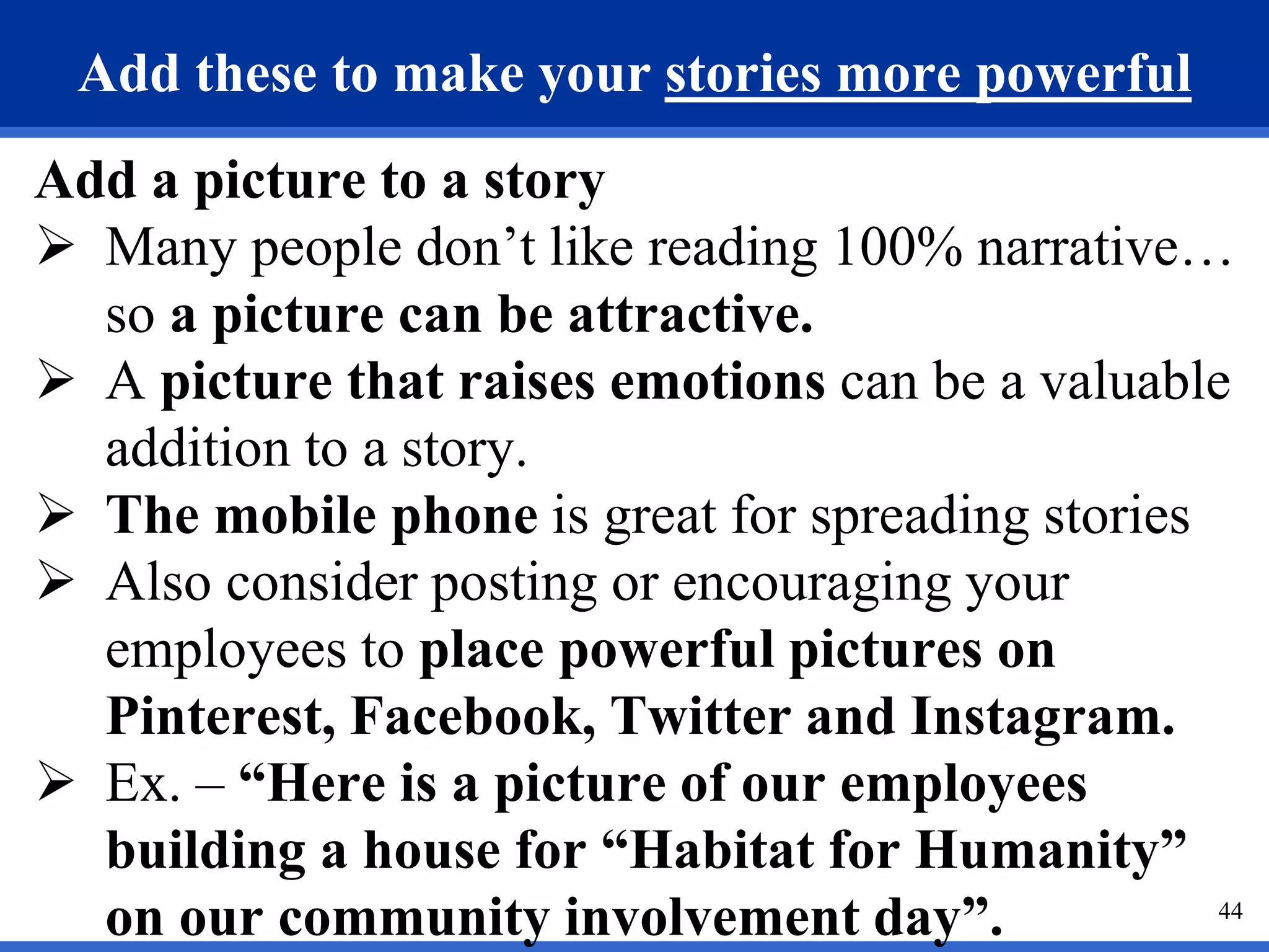 44
Add these to make your stories more powerful
Add a picture to a story
 Many people don’t like reading 100% narrative…
so a picture can be attractive.
 A picture that raises emotions can be a valuable
addition to a story.
 The mobile phone is great for spreading stories
 Also consider posting or encouraging your
employees to place powerful pictures on
Pinterest, Facebook, Twitter and Instagram.
 Ex. – “Here is a picture of our employees
building a house for “Habitat for Humanity”
on our community involvement day”.
 