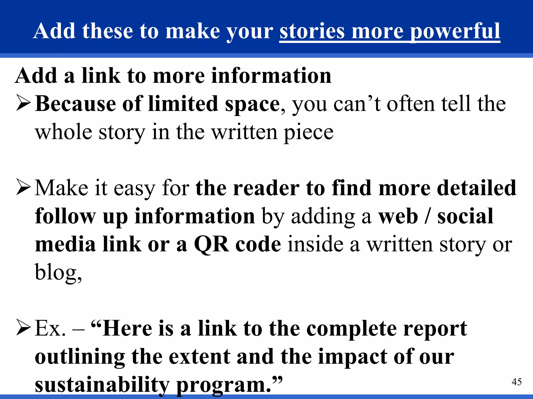 45
Add these to make your stories more powerful
Add a link to more information
Because of limited space, you can’t often tell the
whole story in the written piece
Make it easy for the reader to find more detailed
follow up information by adding a web / social
media link or a QR code inside a written story or
blog,
Ex. – “Here is a link to the complete report
outlining the extent and the impact of our
sustainability program.”
 