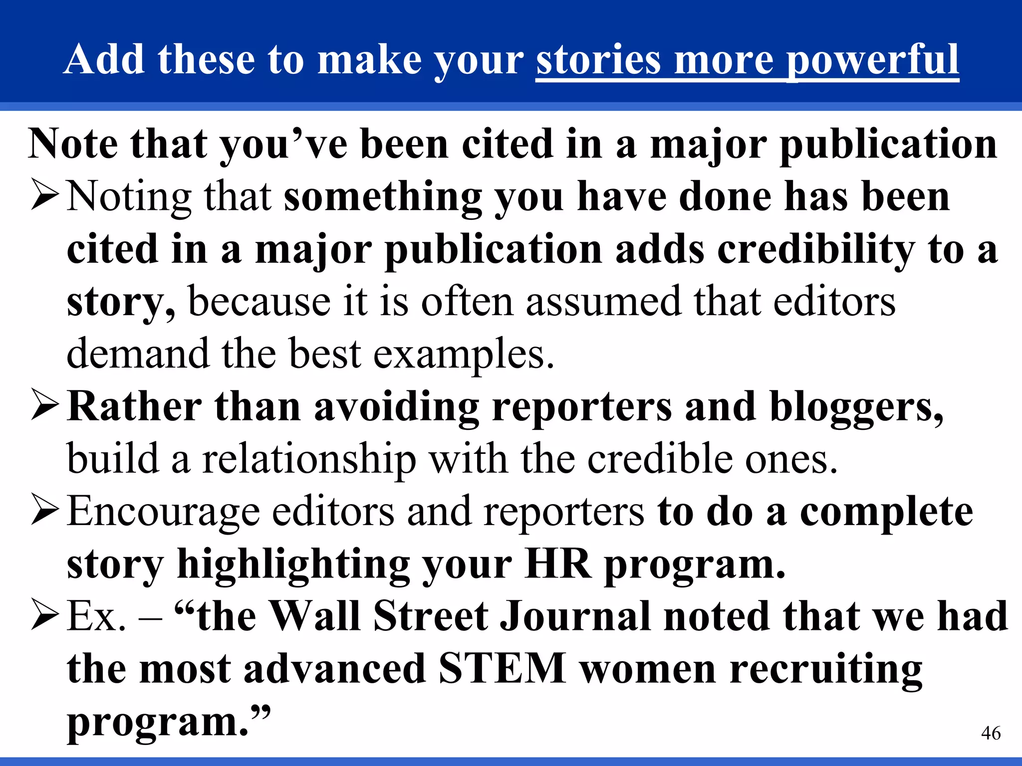 46
Add these to make your stories more powerful
Note that you’ve been cited in a major publication
Noting that something you have done has been
cited in a major publication adds credibility to a
story, because it is often assumed that editors
demand the best examples.
Rather than avoiding reporters and bloggers,
build a relationship with the credible ones.
Encourage editors and reporters to do a complete
story highlighting your HR program.
Ex. – “the Wall Street Journal noted that we had
the most advanced STEM women recruiting
program.”
 