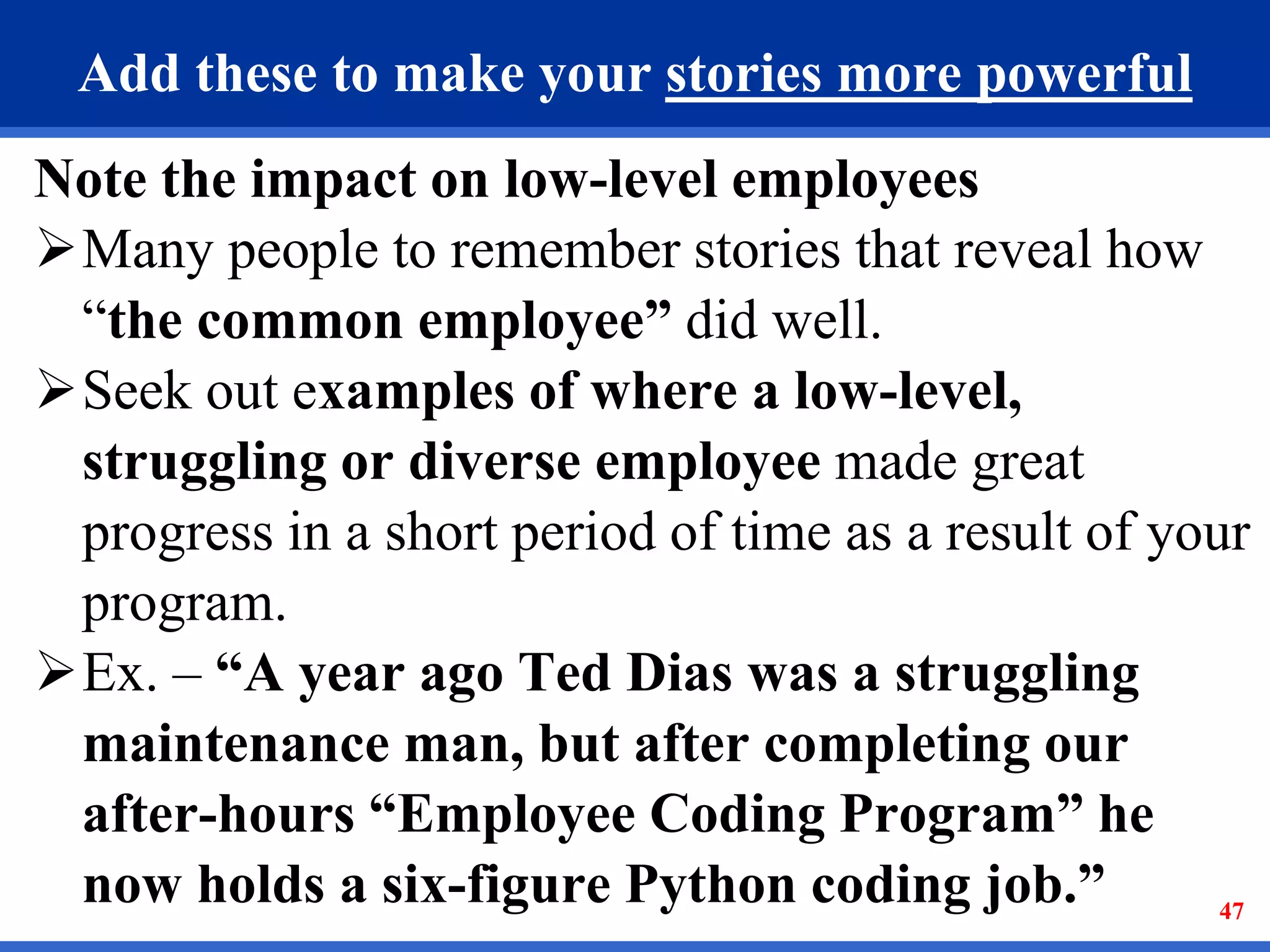 47
Add these to make your stories more powerful
Note the impact on low-level employees
Many people to remember stories that reveal how
“the common employee” did well.
Seek out examples of where a low-level,
struggling or diverse employee made great
progress in a short period of time as a result of your
program.
Ex. – “A year ago Ted Dias was a struggling
maintenance man, but after completing our
after-hours “Employee Coding Program” he
now holds a six-figure Python coding job.”
 