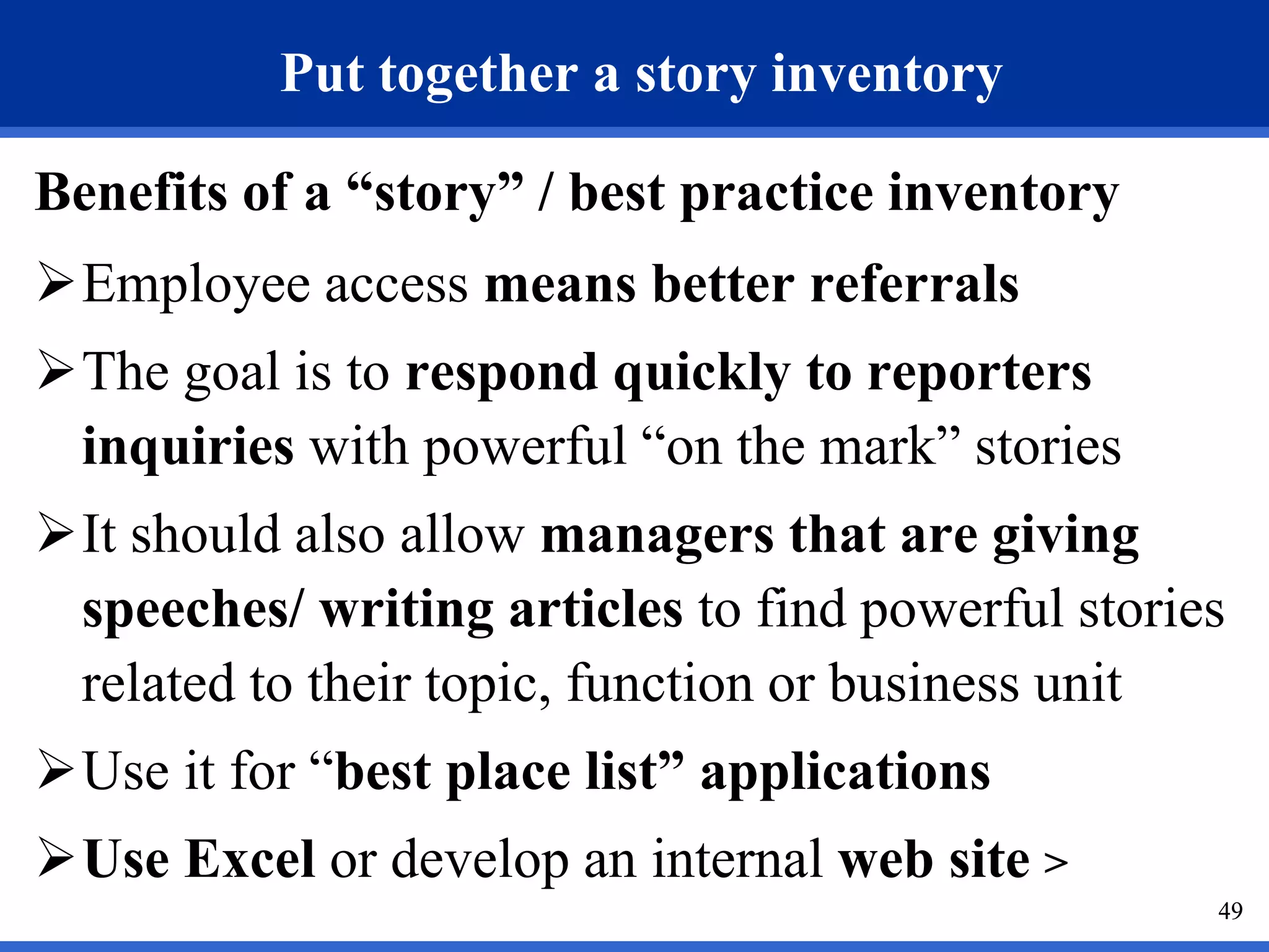 49
Put together a story inventory
Benefits of a “story” / best practice inventory
Employee access means better referrals
The goal is to respond quickly to reporters
inquiries with powerful “on the mark” stories
It should also allow managers that are giving
speeches/ writing articles to find powerful stories
related to their topic, function or business unit
Use it for “best place list” applications
Use Excel or develop an internal web site >
49
 