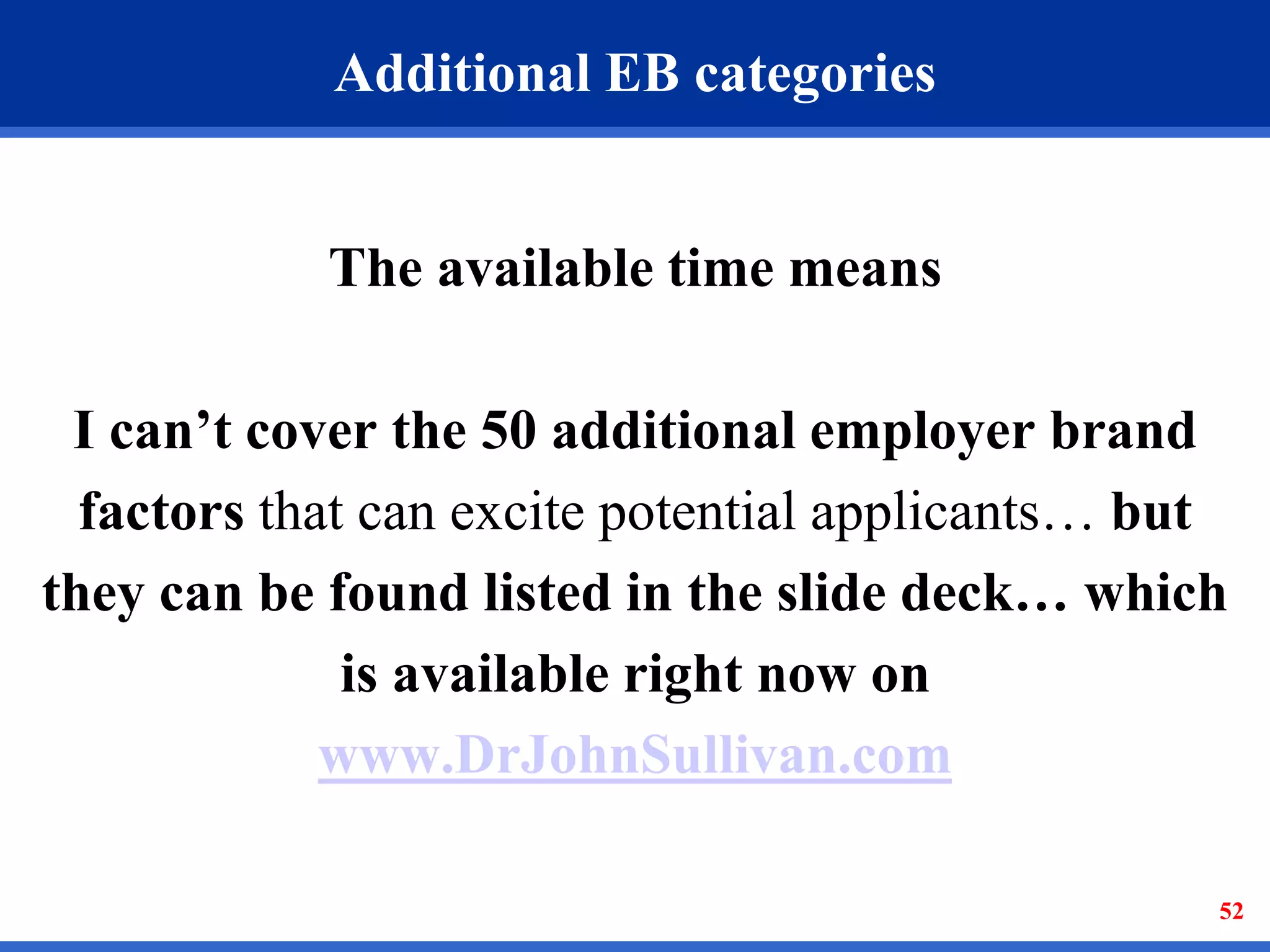 52
Additional EB categories
The available time means
I can’t cover the 50 additional employer brand
factors that can excite potential applicants… but
they can be found listed in the slide deck… which
is available right now on
www.DrJohnSullivan.com
 