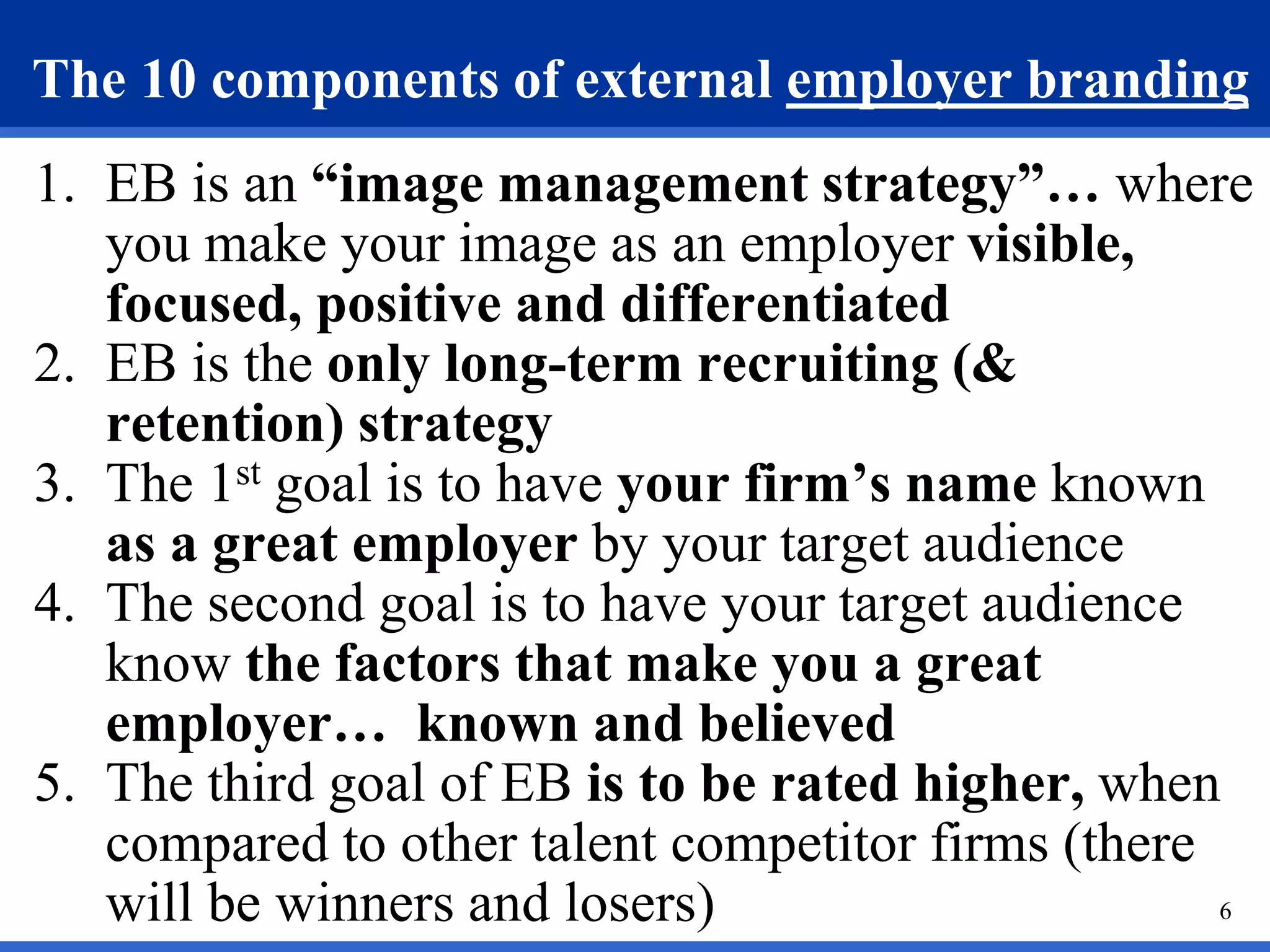6
The 10 components of external employer branding
1. EB is an “image management strategy”… where
you make your image as an employer visible,
focused, positive and differentiated
2. EB is the only long-term recruiting (&
retention) strategy
3. The 1st goal is to have your firm’s name known
as a great employer by your target audience
4. The second goal is to have your target audience
know the factors that make you a great
employer… known and believed
5. The third goal of EB is to be rated higher, when
compared to other talent competitor firms (there
will be winners and losers)
 