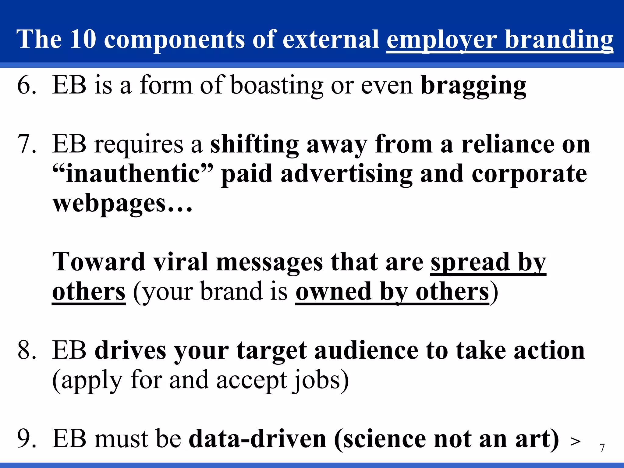 7
The 10 components of external employer branding
6. EB is a form of boasting or even bragging
7. EB requires a shifting away from a reliance on
“inauthentic” paid advertising and corporate
webpages…
Toward viral messages that are spread by
others (your brand is owned by others)
8. EB drives your target audience to take action
(apply for and accept jobs)
9. EB must be data-driven (science not an art) >
 