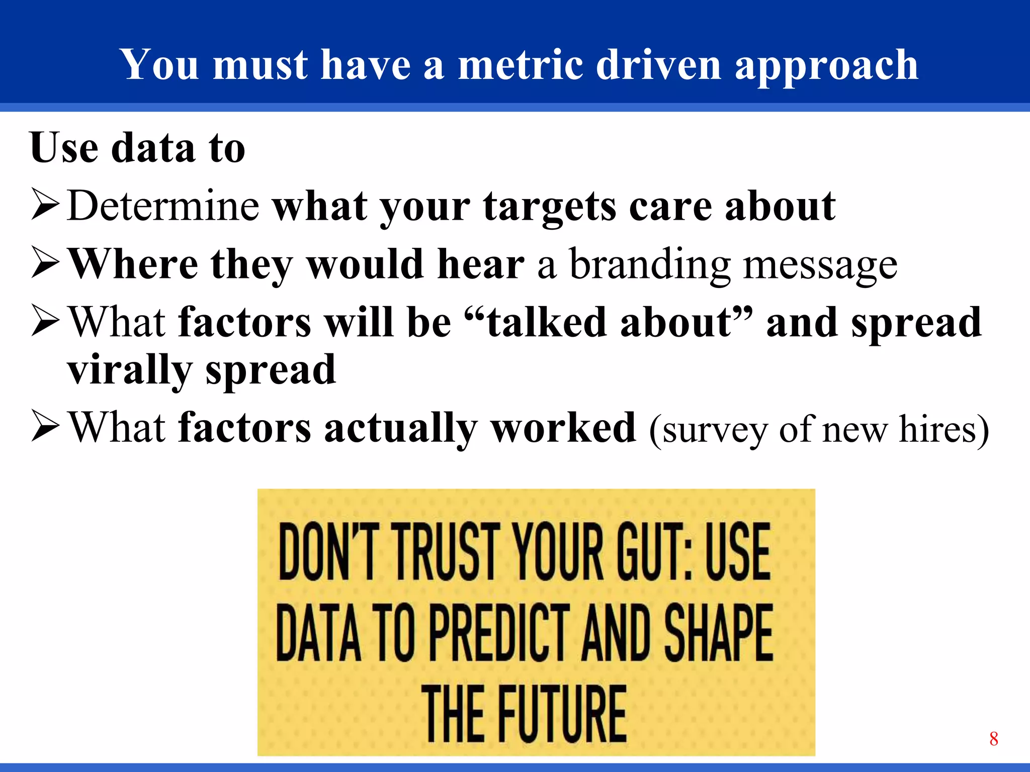 8
You must have a metric driven approach
Use data to
Determine what your targets care about
Where they would hear a branding message
What factors will be “talked about” and spread
virally spread
What factors actually worked (survey of new hires)
 